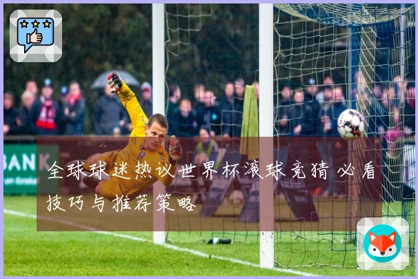 全球球迷热议世界杯滚球竞猜 必看技巧与推荐策略