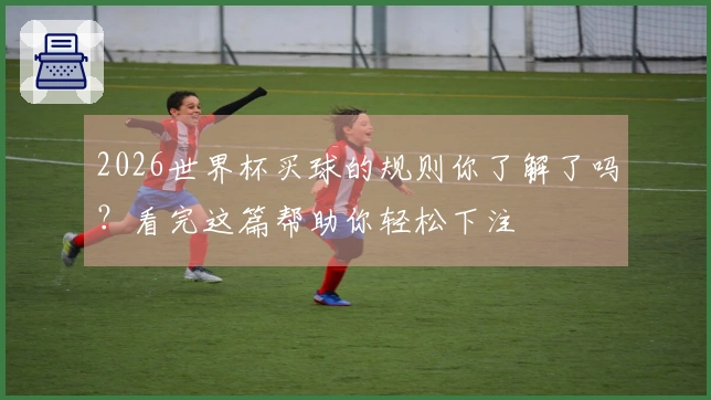 2026世界杯买球的规则你了解了吗？看完这篇帮助你轻松下注